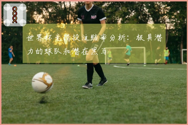 世界杯竞猜投注赔率分析：极具潜力的球队和潜在黑马