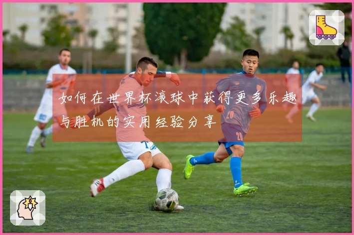 如何在世界杯滚球中获得更多乐趣与胜机的实用经验分享